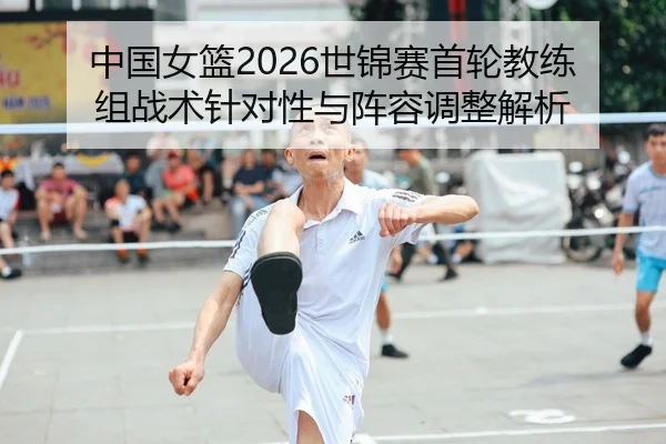 中国女篮2026世锦赛首轮教练组战术针对性与阵容调整解析